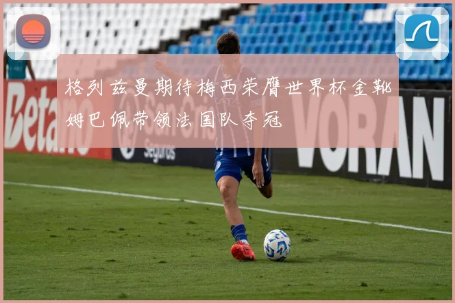 格列兹曼期待梅西荣膺世界杯金靴姆巴佩带领法国队夺冠