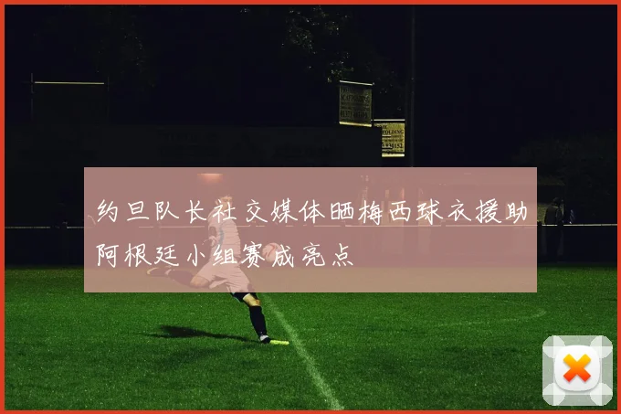 约旦队长社交媒体晒梅西球衣援助阿根廷小组赛成亮点