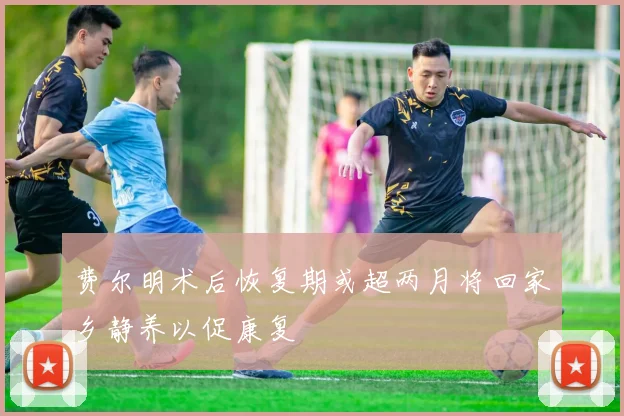 费尔明术后恢复期或超两月将回家乡静养以促康复