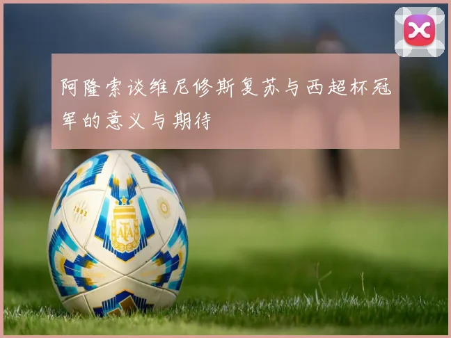 阿隆索谈维尼修斯复苏与西超杯冠军的意义与期待