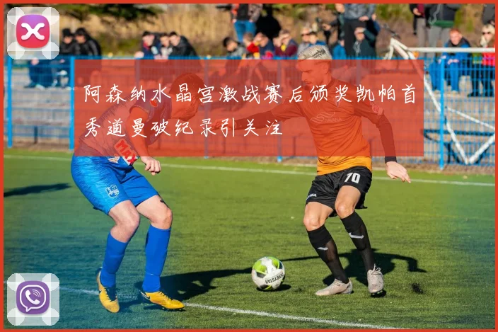 阿森纳水晶宫激战赛后颁奖凯帕首秀道曼破纪录引关注