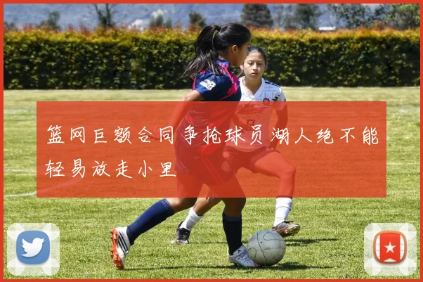 篮网巨额合同争抢球员湖人绝不能轻易放走小里