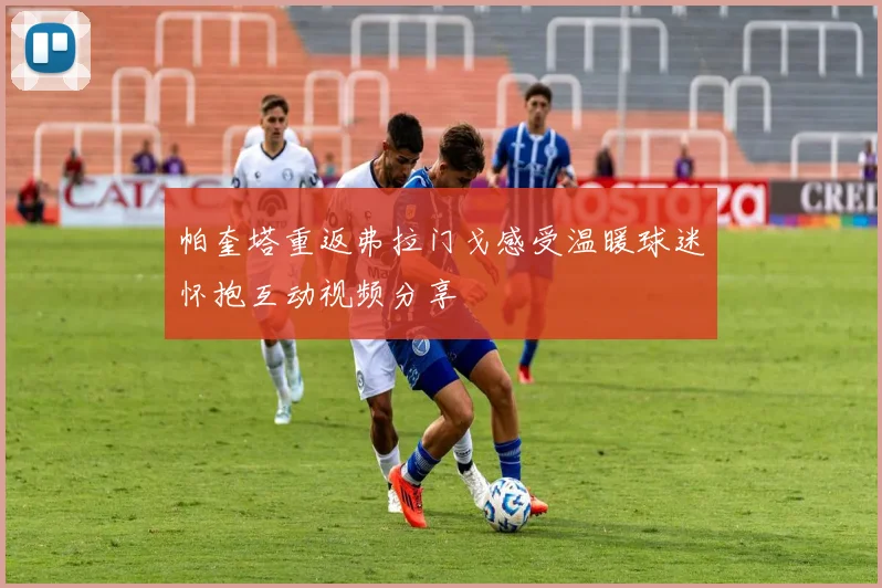 帕奎塔重返弗拉门戈感受温暖球迷怀抱互动视频分享