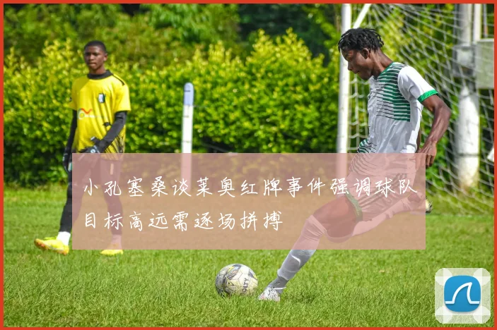 小孔塞桑谈莱奥红牌事件强调球队目标高远需逐场拼搏