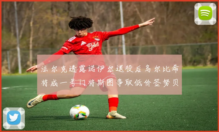 法尔克透露诺伊尔退役后乌尔比希将成一号门将斯图争取低价签努贝尔