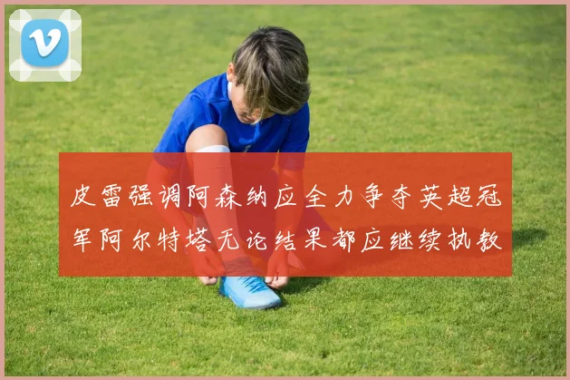 皮雷强调阿森纳应全力争夺英超冠军阿尔特塔无论结果都应继续执教